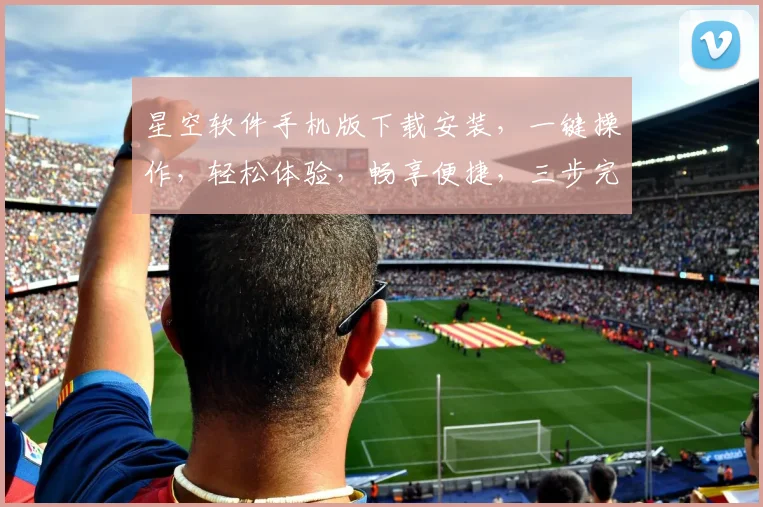 星空软件手机版下载安装，一键操作，轻松体验，畅享便捷，三步完成，必看教程，不容错过