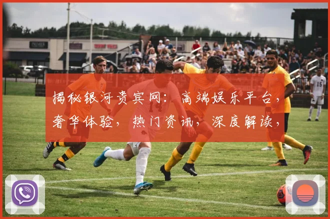 揭秘银河贵宾网：高端娱乐平台，奢华体验，热门资讯，深度解读，必看攻略
